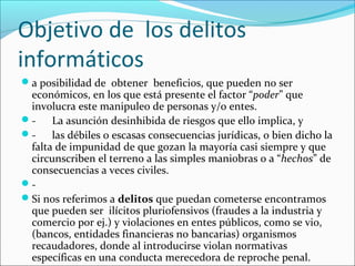 Objetivo de los delitos
informáticos
a posibilidad de obtener beneficios, que pueden no ser
económicos, en los que está presente el factor “poder” que
involucra este manipuleo de personas y/o entes.
- La asunción desinhibida de riesgos que ello implica, y
- las débiles o escasas consecuencias jurídicas, o bien dicho la
falta de impunidad de que gozan la mayoría casi siempre y que
circunscriben el terreno a las simples maniobras o a “hechos” de
consecuencias a veces civiles.
-
Si nos referimos a delitos que puedan cometerse encontramos
que pueden ser ilícitos pluriofensivos (fraudes a la industria y
comercio por ej.) y violaciones en entes públicos, como se vio,
(bancos, entidades financieras no bancarias) organismos
recaudadores, donde al introducirse violan normativas
específicas en una conducta merecedora de reproche penal.
 