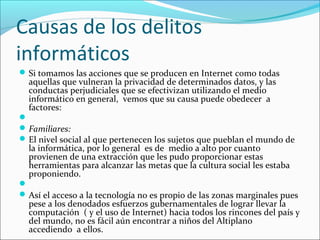 Causas de los delitos
informáticos
Si tomamos las acciones que se producen en Internet como todas
aquellas que vulneran la privacidad de determinados datos, y las
conductas perjudiciales que se efectivizan utilizando el medio
informático en general, vemos que su causa puede obedecer a
factores:

Familiares:
El nivel social al que pertenecen los sujetos que pueblan el mundo de
la informática, por lo general es de medio a alto por cuanto
provienen de una extracción que les pudo proporcionar estas
herramientas para alcanzar las metas que la cultura social les estaba
proponiendo.

Así el acceso a la tecnología no es propio de las zonas marginales pues
pese a los denodados esfuerzos gubernamentales de lograr llevar la
computación ( y el uso de Internet) hacia todos los rincones del país y
del mundo, no es fácil aún encontrar a niños del Altiplano
accediendo a ellos.
 