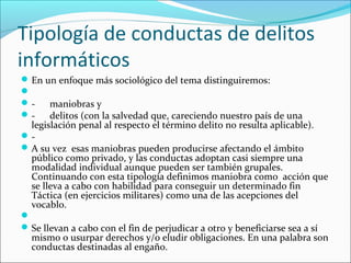 Tipología de conductas de delitos
informáticos
En un enfoque más sociológico del tema distinguiremos:

- maniobras y
- delitos (con la salvedad que, careciendo nuestro país de una
legislación penal al respecto el término delito no resulta aplicable).
-
A su vez esas maniobras pueden producirse afectando el ámbito
público como privado, y las conductas adoptan casi siempre una
modalidad individual aunque pueden ser también grupales.
Continuando con esta tipología definimos maniobra como acción que
se lleva a cabo con habilidad para conseguir un determinado fin
Táctica (en ejercicios militares) como una de las acepciones del
vocablo.

Se llevan a cabo con el fin de perjudicar a otro y beneficiarse sea a sí
mismo o usurpar derechos y/o eludir obligaciones. En una palabra son
conductas destinadas al engaño.
 
