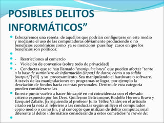 POSIBLES DELITOS
INFORMÁTICOS”
 Esbozaremos una reseña de aquéllos que podrían configurarse en este medio
y mediante el uso de las computadoras obviamente produciendo o nó
beneficios económicos como ya se mencionó pues hay casos en que los
beneficios son políticos:

 - Restricciones al comercio
 - Violación de convenios (sobre todo de privacidad)
 - Conductas que se han llamado “manipulaciones” que pueden afectar “tanto
a la base de suministro de información (input) de datos, como a su salida
(output)”[viii] y su procesamiento. Sea manipulando el hardware o software.
A través de las manipulaciones en programas se logra, por ejemplo la
desviación de fondos hacia cuentas personales. Dentro de esta categoría
pueden considerarse las
 En este punto vuelvo a hacer hincapié en mi coincidencia con el elevado
criterio expuesto por los Dres. Guillermo Beltramone, Rodolfo Herrera Bravo y
Ezequiel Zabale, [ix]siguiendo al profesor Julio Téllez Valdés en el artículo
citado en la nota al referirse a las conductas según utilicen el computador
como medio o como fin, y al concepto que utilizan de delito computacional
diferente al delito informático considerando a éstos cometidos “a través de:

 