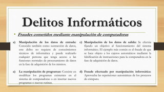 • Fraudes cometidos mediante manipulación de computadoras
Delitos Informáticos
c) Manipulación de los datos de salida: Se efectúa
fijando un objetivo al funcionamiento del sistema
informático. El ejemplo más común es el fraude de que
se hace objeto a los cajeros automáticos mediante la
falsificación de instrucciones para la computadora en la
fase de adquisición de datos.
d) Fraude efectuado por manipulación informática:
Aprovecha las repeticiones automáticas de los procesos
de cómputo.
a) Manipulación de los datos de entrada:
Conocido también como sustracción de datos,
este delito no requiere de conocimientos
técnicos de informática y puede realizarlo
cualquier persona que tenga acceso a las
funciones normales de procesamiento de datos
en la fase de adquisición de los mismos.
a) La manipulación de programas: Consiste en
modificar los programas existentes en el
sistema de computadoras o en insertar nuevos
programas o nuevas rutinas.
 