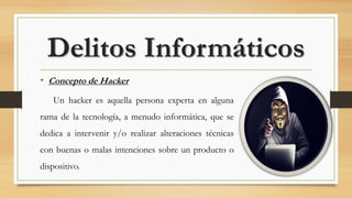 • Concepto de Hacker
Un hacker es aquella persona experta en alguna
rama de la tecnología, a menudo informática, que se
dedica a intervenir y/o realizar alteraciones técnicas
con buenas o malas intenciones sobre un producto o
dispositivo.
Delitos Informáticos
 