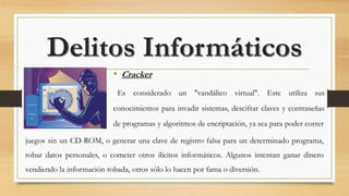• Cracker
Es considerado un "vandálico virtual". Este utiliza sus
conocimientos para invadir sistemas, descifrar claves y contraseñas
de programas y algoritmos de encriptación, ya sea para poder correr
Delitos Informáticos
juegos sin un CD-ROM, o generar una clave de registro falsa para un determinado programa,
robar datos personales, o cometer otros ilícitos informáticos. Algunos intentan ganar dinero
vendiendo la información robada, otros sólo lo hacen por fama o diversión.
 
