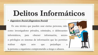 • Ingeniero Social (Ingeniera Social)
Es una técnica que pueden usar ciertas personas, tales
como investigadores privados, criminales, o delincuentes
informáticos, para obtener información, acceso
o privilegios en sistemas de información que les permitan
realizar algún acto que perjudique a
la persona u organismo comprometido a riesgo o abusos.
Delitos Informáticos
 