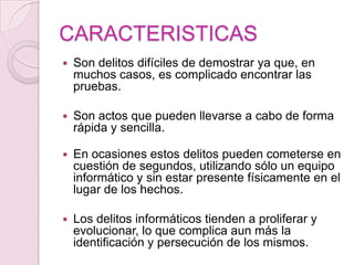 CARACTERISTICAS


Son delitos difíciles de demostrar ya que, en
muchos casos, es complicado encontrar las
pruebas.



Son actos que pueden llevarse a cabo de forma
rápida y sencilla.



En ocasiones estos delitos pueden cometerse en
cuestión de segundos, utilizando sólo un equipo
informático y sin estar presente físicamente en el
lugar de los hechos.



Los delitos informáticos tienden a proliferar y
evolucionar, lo que complica aun más la
identificación y persecución de los mismos.

 