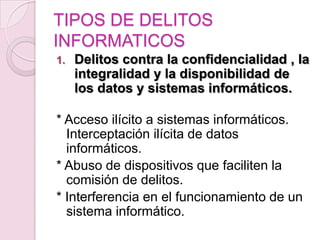 TIPOS DE DELITOS
INFORMATICOS
1.

Delitos contra la confidencialidad , la
integralidad y la disponibilidad de
los datos y sistemas informáticos.

* Acceso ilícito a sistemas informáticos.
Interceptación ilícita de datos
informáticos.
* Abuso de dispositivos que faciliten la
comisión de delitos.
* Interferencia en el funcionamiento de un
sistema informático.

 