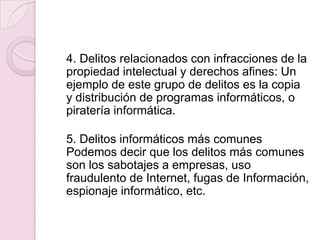 4. Delitos relacionados con infracciones de la
propiedad intelectual y derechos afines: Un
ejemplo de este grupo de delitos es la copia
y distribución de programas informáticos, o
piratería informática.

5. Delitos informáticos más comunes
Podemos decir que los delitos más comunes
son los sabotajes a empresas, uso
fraudulento de Internet, fugas de Información,
espionaje informático, etc.

 