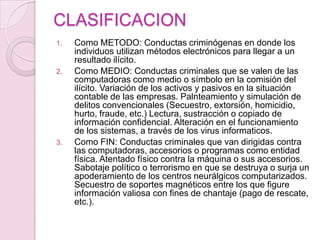 CLASIFICACION
1.

2.

3.

Como METODO: Conductas criminógenas en donde los
individuos utilizan métodos electrónicos para llegar a un
resultado ilícito.
Como MEDIO: Conductas criminales que se valen de las
computadoras como medio o símbolo en la comisión del
ilícito. Variación de los activos y pasivos en la situación
contable de las empresas. Palnteamiento y simulación de
delitos convencionales (Secuestro, extorsión, homicidio,
hurto, fraude, etc.) Lectura, sustracción o copiado de
información confidencial. Alteración en el funcionamiento
de los sistemas, a través de los virus informaticos.
Como FIN: Conductas criminales que van dirigidas contra
las computadoras, accesorios o programas como entidad
física. Atentado físico contra la máquina o sus accesorios.
Sabotaje político o terrorismo en que se destruya o surja un
apoderamiento de los centros neurálgicos computarizados.
Secuestro de soportes magnéticos entre los que figure
información valiosa con fines de chantaje (pago de rescate,
etc.).

 