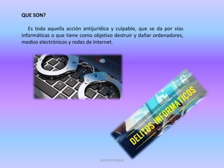 QUE SON?
Es toda aquella acción antijurídica y culpable, que se da por vías
informáticas o que tiene como objetivo destruir y dañar ordenadores,
medios electrónicos y redes de Internet.
ISLEYER ROQUE
 
