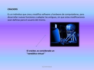 CRACKERS
Es un individuo que crea y modifica software y hardware de computadoras, para
desarrollar nuevas funciones o adaptar las antiguas, sin que estas modificaciones
sean dañinas para el usuario del mismo.
El cracker, es considerado un
"vandálico virtual "
ISLEYER ROQUE
 
