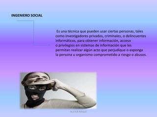 INGENIERO SOCIAL
Es una técnica que pueden usar ciertas personas, tales
como investigadores privados, criminales, o delincuentes
informáticos, para obtener información, acceso
o privilegios en sistemas de información que les
permitan realizar algún acto que perjudique o exponga
la persona u organismo comprometido a riesgo o abusos.
ISLEYER ROQUE
 