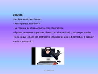 CRACKER
-persiguen objetivos ilegales.
- Recompensas económicas.
- No requiere de altos conocimientos informáticos.
-el placer de creerse superiores al resto de la humanidad, o incluso por morbo.
-Persona que lo hace por destrozar la seguridad de una red doméstica, o esparcir
un virus informático
ISLEYER ROQUE
 