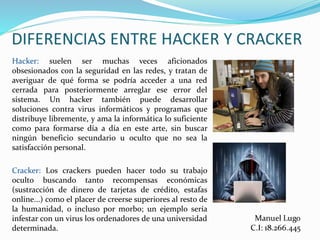 Hacker: suelen ser muchas veces aficionados
obsesionados con la seguridad en las redes, y tratan de
averiguar de qué forma se podría acceder a una red
cerrada para posteriormente arreglar ese error del
sistema. Un hacker también puede desarrollar
soluciones contra virus informáticos y programas que
distribuye libremente, y ama la informática lo suficiente
como para formarse día a día en este arte, sin buscar
ningún beneficio secundario u oculto que no sea la
satisfacción personal.
Cracker: Los crackers pueden hacer todo su trabajo
oculto buscando tanto recompensas económicas
(sustracción de dinero de tarjetas de crédito, estafas
online...) como el placer de creerse superiores al resto de
la humanidad, o incluso por morbo; un ejemplo sería
infestar con un virus los ordenadores de una universidad
determinada.
 