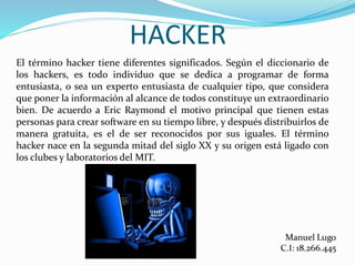 HACKER
El término hacker tiene diferentes significados. Según el diccionario de
los hackers, es todo individuo que se dedica a programar de forma
entusiasta, o sea un experto entusiasta de cualquier tipo, que considera
que poner la información al alcance de todos constituye un extraordinario
bien. De acuerdo a Eric Raymond el motivo principal que tienen estas
personas para crear software en su tiempo libre, y después distribuirlos de
manera gratuita, es el de ser reconocidos por sus iguales. El término
hacker nace en la segunda mitad del siglo XX y su origen está ligado con
los clubes y laboratorios del MIT.
 