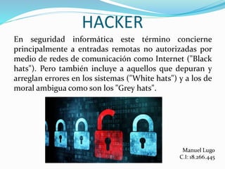 HACKER
En seguridad informática este término concierne
principalmente a entradas remotas no autorizadas por
medio de redes de comunicación como Internet ("Black
hats"). Pero también incluye a aquellos que depuran y
arreglan errores en los sistemas ("White hats") y a los de
moral ambigua como son los "Grey hats".
 