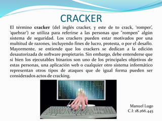 CRACKER
El término cracker (del inglés cracker, y este de to crack, ‘romper’,
‘quebrar’) se utiliza para referirse a las personas que "rompen" algún
sistema de seguridad. Los crackers pueden estar motivados por una
multitud de razones, incluyendo fines de lucro, protesta, o por el desafío.
Mayormente, se entiende que los crackers se dedican a la edición
desautorizada de software propietario. Sin embargo, debe entenderse que
si bien los ejecutables binarios son uno de los principales objetivos de
estas personas, una aplicación web o cualquier otro sistema informático
representan otros tipos de ataques que de igual forma pueden ser
considerados actos de cracking.
 