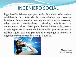 INGENIERO SOCIAL
Ingeniero Social es el que practica la obtención información
confidencial a través de la manipulación de usuarios
legítimos. Es una técnica que pueden usar ciertas personas,
tales como investigadores privados, criminales, o
delincuentes informáticos, para obtener información, acceso
o privilegios en sistemas de información que les permitan
realizar algún acto que perjudique o exponga la persona u
organismo comprometido a riesgo o abusos.
 