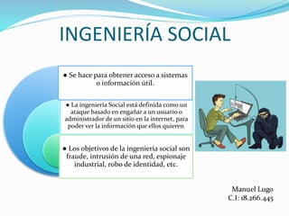 INGENIERÍA SOCIAL
● La ingeniería Social está definida como un
ataque basado en engañar a un usuario o
administrador de un sitio en la internet, para
poder ver la información que ellos quieren.
● Se hace para obtener acceso a sistemas
o información útil.
● Los objetivos de la ingeniería social son
fraude, intrusión de una red, espionaje
industrial, robo de identidad, etc.
 