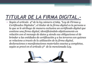 TITULAR DE LA FIRMA DIGITAL.- 
• Según el artículo 4º de la ley número 27269, “Ley de Firmas y 
Certificados Digitales”, el titular de la firma digital es la persona a 
la que se le atribuye de manera exclusiva un certificado digital que 
contiene una firma digital, identificándolo objetivamente en 
relación con el mensaje de datos y siendo sus obligaciones el de 
brindar a las entidades de certificación y a los terceros con quienes 
se relacione a través de la utilización de la firma digital, 
declaraciones o manifestaciones materiales exactas y completas, 
según se prevé en el artículo 5º de la mencionada Ley. 
 