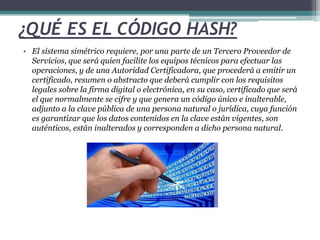 ¿QUÉ ES EL CÓDIGO HASH? 
• El sistema simétrico requiere, por una parte de un Tercero Proveedor de 
Servicios, que será quien facilite los equipos técnicos para efectuar las 
operaciones, y de una Autoridad Certificadora, que procederá a emitir un 
certificado, resumen o abstracto que deberá cumplir con los requisitos 
legales sobre la firma digital o electrónica, en su caso, certificado que será 
el que normalmente se cifre y que genera un código único e inalterable, 
adjunto a la clave pública de una persona natural o jurídica, cuya función 
es garantizar que los datos contenidos en la clave están vigentes, son 
auténticos, están inalterados y corresponden a dicho persona natural. 
 