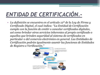 ENTIDAD DE CERTIFICACIÓN.- 
• La definición se encuentra en el artículo 12º de la Ley de Firma y 
Certificado Digital, el cual indica: “La Entidad de Certificación 
cumple con la función de emitir o cancelar certificados digitales, 
así como brindar otros servicios inherentes al propio certificado o 
aquellos que brinden seguridad al sistema de certificados en 
particular o del comercio electrónico en general. Las Entidades de 
Certificación podrán igualmente asumir las funciones de Entidades 
de Registro o Verificación.” 
