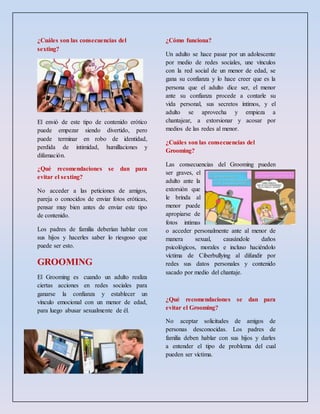 ¿Cuáles son las consecuencias del
sexting?
El envió de este tipo de contenido erótico
puede empezar siendo divertido, pero
puede terminar en robo de identidad,
perdida de intimidad, humillaciones y
difamación.
¿Qué recomendaciones se dan para
evitar el sexting?
No acceder a las peticiones de amigos,
pareja o conocidos de enviar fotos eróticas,
pensar muy bien antes de enviar este tipo
de contenido.
Los padres de familia deberían hablar con
sus hijos y hacerles saber lo riesgoso que
puede ser esto.
GROOMING
El Grooming es cuando un adulto realiza
ciertas acciones en redes sociales para
ganarse la confianza y establecer un
vínculo emocional con un menor de edad,
para luego abusar sexualmente de él.
¿Cómo funciona?
Un adulto se hace pasar por un adolescente
por medio de redes sociales, une vínculos
con la red social de un menor de edad, se
gana su confianza y lo hace creer que es la
persona que el adulto dice ser, el menor
ante su confianza procede a contarle su
vida personal, sus secretos íntimos, y el
adulto se aprovecha y empieza a
chantajear, a extorsionar y acosar por
medios de las redes al menor.
¿Cuáles son las consecuencias del
Grooming?
Las consecuencias del Grooming pueden
ser graves, el
adulto ante la
extorsión que
le brinda al
menor puede
apropiarse de
fotos intimas
o acceder personalmente ante al menor de
manera sexual, causándole daños
psicológicos, morales e incluso haciéndolo
víctima de Ciberbullying al difundir por
redes sus datos personales y contenido
sacado por medio del chantaje.
¿Qué recomendaciones se dan para
evitar el Grooming?
No aceptar solicitudes de amigos de
personas desconocidas. Los padres de
familia deben hablar con sus hijos y darles
a entender el tipo de problema del cual
pueden ser víctima.
 