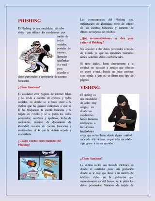 PHISHING
El Phishing es una modalidad de robo
virtual que utilizan los estafadores por
medio de
redes
sociales,
portales de
internet,
llamadas
telefónicas
o e-mail,
para
acceder a
datos personales y apropiarse de cuentas
bancarias.
¿Cómo funciona?
El estafador crea páginas de internet falsas
y las envía a cuentas de correos y redes
sociales, en donde se le hace creer a la
víctima que ha ganado concursos o que se
le ha bloqueado la cuenta bancaria o la
tarjeta de crédito y se le piden los datos
personales; nombres y apellidos, fecha de
nacimiento, numero de documento de
identidad, numero de cuentas bancarias y
contraseñas. A lo que la víctima accede y
es estafada.
¿Cuáles son las consecuencias del
Phishing?
Las consecuencias del Phishing son,
suplantación de identidad, robo de dinero
de las cuentas bancarias y aumento de
dinero de tarjetas de créditos.
¿Qué recomendaciones se dan para
evitar el Phishing?
No acceder a dar datos personales a través
de e-mail, ya que las entidades bancarias
nunca solicitan datos confidenciales.
Si tiene dudas, llama directamente a la
entidad, no accedas a ayudas que ofrecen
en estos e-mail. Instala un buen antivirus
esto ayuda a que no se filtren este tipo de
páginas.
VISHING
El vishing es
una modalidad
de delito muy
antiguo, en
donde los
estafadores
hacen llamadas
telefónicas a
las victimas
haciéndoles
creer que se les llama desde alguna entidad
asociada a la víctima, o que le ha sucedido
algo grave a un ser querido.
¿Cómo funciona?
La victima recibe una llamada telefónica en
donde el estafador pone una grabación
donde se le dice que llame a un número de
teléfono dicho en la grabación que
supuestamente es del banco, se le piden los
datos personales: Números de tarjeta de
 