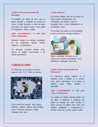¿Cuáles son las consecuencias del
Pharming?
El estafador por medio de estos virus se
puede apropiar y manipular las cuentas de
correo, cuentas bancarias, y todos los datos
personales del usuario incluso hasta dañar
el computador, Tablet o celular.
¿Qué recomendaciones se dan para
evitar el Pharming?
Mantener siempre un antivirus actualizado
en sus dispositivos móviles (Tablet,
celulares) o computadoras.
No descargar contenido (música, fotos,
videos) de páginas desconocidas o de
dudosa procedencia.
CIBERACOSO
El Ciberacoso es un riesgo al cual los
menores entre 10 y 17 años se exponen.
Se da a través de internet, video juegos,
teléfonos celulares, utilizan redes sociales
como: Facebook, instagram, twitter,
whatsapp entre otros.
¿Cómo funciona?
El acosador difunde fotos de su víctima en
redes sociales intimidándolo con
comentarios que atentan contra su
integridad física y moral, difamándolo en
su ambiente social.
El problema que radica en esta modalidad
es que a este acoso en redes sociales se
suman a participar personas que no
conocen a la víctima, prolongando así la
humillación disfrazada de bromas.
¿Cuáles son las consecuencias del
Ciberacoso?
El Ciberacoso genera cambios en el
ambiente social y familiar de la víctima,
causa daños psicológicos en el menor, se
empieza tornar infeliz, inseguro y
deprimido.
¿Qué recomendaciones se dan para
evitar el Ciberacoso?
Los padres de familia deberían hablar con
sus hijos y explicarles lo peligroso que
puede ser navegar por redes sociales, la
forma correcta de utilizar estas redes, (los
teléfonos inteligentes y computadores) y
hacerles saber que en ellos pueden confiar.
 