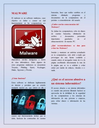 MALWARE
El malware es un software malicioso, cuyo
objetivo es dañar o causar un mal
funcionamiento en las computadoras u/o
dispositivos móviles inteligentes a través
de virus informáticos. Entre algunos de
estos programas maliciosos se encuentran:
Troyano, Phishing, Spam, Keylogger,
Dialer, Spyware y Worms.
¿Cómo funciona?
Estos software se disfrazan legítimamente
en internet y permiten que un extraño
manipule nuestra pc, que entren en ella y
causen mal funcionamiento incluso que se
dañe, hackean las contraseñas de cuentas
bancarias, hace que realice cambios en el
sistema eliminado programas y
documentos de la computadora sin el
permiso o consentimiento del usuario.
¿Cuáles son las consecuencias del
Malware?
Se dañan los computadores, robo de dinero
de cuentas bancarias, eliminación de
archivo o documentos personales
importantes guardados en el
almacenamiento de nuestra PC.
¿Qué recomendaciones se dan para
evitar los Malware?
Instalar y mantener un antivirus actualizado
en tu computadora, solo abrir e-mails que
provengan de una fuente confiable y
cuando entres al navegador tratar de ir a la
página escribiendo directamente la ruta de
la página que se va a solicitar y evitar
entrar por medio de enlaces, vínculos o e-
mails.
¿Qué es el acceso abusivo a
un sistema informático?
El acceso abusivo a un sistema informático
es cuando una persona (llamado hacker) se
aprovecha de la debilidad de la seguridad
de las computadoras y los sistemas de
información de una persona o empresa,
para robar dinero o información de las
víctimas.
 