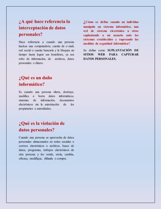 ¿A qué hace referencia la
interceptación de datos
personales?
Hace referencia a cuando una persona
hackea una computadora, cuenta de e-mail,
red social o cuenta bancaria y la bloquea un
tiempo hasta lograr sus beneficios, ya sea
robo de información, de archivos, datos
personales o dinero.
¿Qué es un daño
informático?
Es cuando una persona altera, destruye,
modifica o borra datos informáticos,
sistemas de información, documentos
electrónicos sin la autorización de los
propietarios o autoridades.
¿Qué es la violación de
datos personales?
Cuando una persona se aprovecha de datos
personales almacenados en redes sociales o
correos electrónicos o archivos, bases de
datos, programas, trabajos electrónicos de
otra persona y los vende, envía, cambia,
ofrezca, modifique, difunda o compre.
¿Cómo se define cuando un individuo
manipula un sistema informático, una
red de sistema electrónico u otros
suplantando a un usuario ante los
sistemas establecidos y superando las
medidas de seguridad informática?
Se define como SUPLANTACIÓN DE
SITIOS WEB PARA CAPTURAR
DATOS PERSONALES.
 