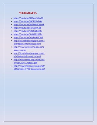 WEBGRAFIA
 https://youtu.be/88Pup2Mnx7Q
 https://youtu.be/JNDEVDvTsKs
 https://youtu.be/WGMw5C4vYxk
 https://youtu.be/T6fcXI59_68
 https://youtu.be/k3b5xzB3dds
 https://youtu.be/5jGKMi28B1o
 https://youtu.be/m9jEtpHdCw8
 http://ticsydelitos.blogspot.com.c
o/p/delitos-informaticos.html
 http://www.enticconfio.gov.co/q
uienes-somos
 http://ticsydelitos.blogspot.com.c
o/p/delitos-informaticos.html
 http://www.scielo.org.co/pdf/cuc
o/v11n28/v11n28a03.pdf
 http://www.mintic.gov.co/portal/
604/articles-3705_documento.pdf
 
