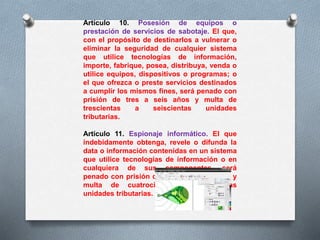 Artículo 10. Posesión de equipos o 
prestación de servicios de sabotaje. El que, 
con el propósito de destinarlos a vulnerar o 
eliminar la seguridad de cualquier sistema 
que utilice tecnologías de información, 
importe, fabrique, posea, distribuya, venda o 
utilice equipos, dispositivos o programas; o 
el que ofrezca o preste servicios destinados 
a cumplir los mismos fines, será penado con 
prisión de tres a seis años y multa de 
trescientas a seiscientas unidades 
tributarias. 
Artículo 11. Espionaje informático. El que 
indebidamente obtenga, revele o difunda la 
data o información contenidas en un sistema 
que utilice tecnologías de información o en 
cualquiera de sus componentes, será 
penado con prisión de cuatro a ocho años y 
multa de cuatrocientas a ochocientas 
unidades tributarias. 
 