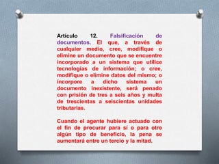 Artículo 12. Falsificación de 
documentos. El que, a través de 
cualquier medio, cree, modifique o 
elimine un documento que se encuentre 
incorporado a un sistema que utilice 
tecnologías de información; o cree, 
modifique o elimine datos del mismo; o 
incorpore a dicho sistema un 
documento inexistente, será penado 
con prisión de tres a seis años y multa 
de trescientas a seiscientas unidades 
tributarias. 
Cuando el agente hubiere actuado con 
el fin de procurar para sí o para otro 
algún tipo de beneficio, la pena se 
aumentará entre un tercio y la mitad. 
 