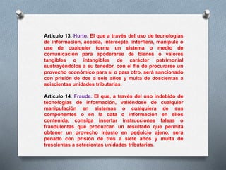 Artículo 13. Hurto. El que a través del uso de tecnologías 
de información, acceda, intercepte, interfiera, manipule o 
use de cualquier forma un sistema o medio de 
comunicación para apoderarse de bienes o valores 
tangibles o intangibles de carácter patrimonial 
sustrayéndolos a su tenedor, con el fin de procurarse un 
provecho económico para sí o para otro, será sancionado 
con prisión de dos a seis años y multa de doscientas a 
seiscientas unidades tributarias. 
Artículo 14. Fraude. El que, a través del uso indebido de 
tecnologías de información, valiéndose de cualquier 
manipulación en sistemas o cualquiera de sus 
componentes o en la data o información en ellos 
contenida, consiga insertar instrucciones falsas o 
fraudulentas que produzcan un resultado que permita 
obtener un provecho injusto en perjuicio ajeno, será 
penado con prisión de tres a siete años y multa de 
trescientas a setecientas unidades tributarias. 
 