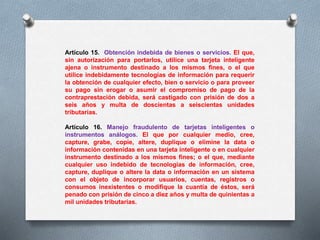 Artículo 15. Obtención indebida de bienes o servicios. El que, 
sin autorización para portarlos, utilice una tarjeta inteligente 
ajena o instrumento destinado a los mismos fines, o el que 
utilice indebidamente tecnologías de información para requerir 
la obtención de cualquier efecto, bien o servicio o para proveer 
su pago sin erogar o asumir el compromiso de pago de la 
contraprestación debida, será castigado con prisión de dos a 
seis años y multa de doscientas a seiscientas unidades 
tributarias. 
Artículo 16. Manejo fraudulento de tarjetas inteligentes o 
instrumentos análogos. El que por cualquier medio, cree, 
capture, grabe, copie, altere, duplique o elimine la data o 
información contenidas en una tarjeta inteligente o en cualquier 
instrumento destinado a los mismos fines; o el que, mediante 
cualquier uso indebido de tecnologías de información, cree, 
capture, duplique o altere la data o información en un sistema 
con el objeto de incorporar usuarios, cuentas, registros o 
consumos inexistentes o modifique la cuantía de éstos, será 
penado con prisión de cinco a diez años y multa de quinientas a 
mil unidades tributarias. 
 