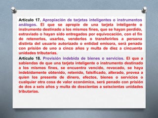 Artículo 17. Apropiación de tarjetas inteligentes o instrumentos 
análogos. El que se apropie de una tarjeta inteligente o 
instrumento destinado a los mismos fines, que se hayan perdido, 
extraviado o hayan sido entregados por equivocación, con el fin 
de retenerlos, usarlos, venderlos o transferirlos a persona 
distinta del usuario autorizado o entidad emisora, será penado 
con prisión de uno a cinco años y multa de diez a cincuenta 
unidades tributarias. 
Artículo 18. Provisión indebida de bienes o servicios. El que a 
sabiendas de que una tarjeta inteligente o instrumento destinado 
a los mismos fines, se encuentra vencido, revocado, se haya 
indebidamente obtenido, retenido, falsificado, alterado, provea a 
quien los presente de dinero, efectos, bienes o servicios o 
cualquier otra cosa de valor económico, será penado con prisión 
de dos a seis años y multa de doscientas a seiscientas unidades 
tributarias. 
 