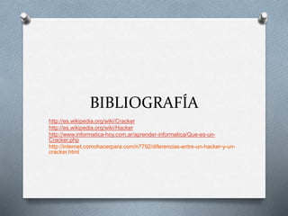 BIBLIOGRAFÍA 
http://es.wikipedia.org/wiki/Cracker 
http://es.wikipedia.org/wiki/Hacker 
http://www.informatica-hoy.com.ar/aprender-informatica/Que-es-un- 
Cracker.php 
http://internet.comohacerpara.com/n7792/diferencias-entre-un-hacker-y-un-cracker. 
html 
