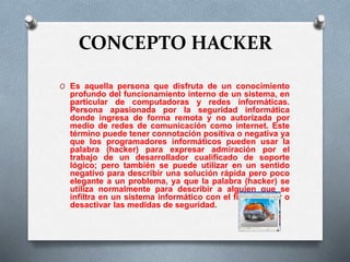 CONCEPTO HACKER 
O Es aquella persona que disfruta de un conocimiento 
profundo del funcionamiento interno de un sistema, en 
particular de computadoras y redes informáticas. 
Persona apasionada por la seguridad informática 
donde ingresa de forma remota y no autorizada por 
medio de redes de comunicación como internet. Este 
término puede tener connotación positiva o negativa ya 
que los programadores informáticos pueden usar la 
palabra (hacker) para expresar admiración por el 
trabajo de un desarrollador cualificado de soporte 
lógico; pero también se puede utilizar en un sentido 
negativo para describir una solución rápida pero poco 
elegante a un problema, ya que la palabra (hacker) se 
utiliza normalmente para describir a alguien que se 
infiltra en un sistema informático con el fin de eludir o 
desactivar las medidas de seguridad. 
 