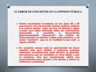 EL ERROR DE CONCEPTOS EN LA OPINION PÚBLICA 
O Varios escándalos mundiales en los años 80 y 90 
provocaron una inmerecida opinión pública entorno 
a la cultura hacker: cada vez que se detenía a algún 
cracker que había infestado miles de ordenadores 
personales o accedido a documentos 
gubernamentales "top-secret", los medios de 
comunicación se referían a ellos como hackers, y no 
como "crackers", que es en realidad lo que eran y 
siguen siendo. 
O En nuestras manos está la oportunidad de hacer 
cambiar este gran detalle, y podemos empezar 
utilizando correctamente cada término al describir 
una persona que ha cometido un claro delito, a por 
el contrario, otra que simplemente utiliza sus 
conocimientos para ayudar a los demás y saciar su 
inofensiva curiosidad. 
 