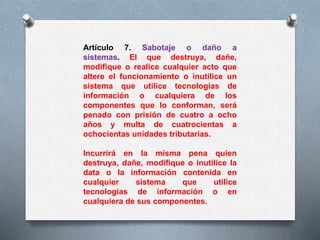 Artículo 7. Sabotaje o daño a 
sistemas. El que destruya, dañe, 
modifique o realice cualquier acto que 
altere el funcionamiento o inutilice un 
sistema que utilice tecnologías de 
información o cualquiera de los 
componentes que lo conforman, será 
penado con prisión de cuatro a ocho 
años y multa de cuatrocientas a 
ochocientas unidades tributarias. 
Incurrirá en la misma pena quien 
destruya, dañe, modifique o inutilice la 
data o la información contenida en 
cualquier sistema que utilice 
tecnologías de información o en 
cualquiera de sus componentes. 
 