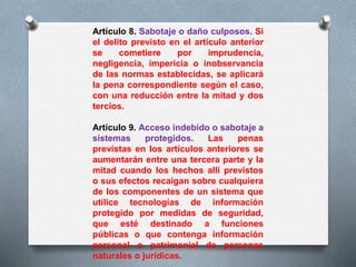 Artículo 8. Sabotaje o daño culposos. Si 
el delito previsto en el artículo anterior 
se cometiere por imprudencia, 
negligencia, impericia o inobservancia 
de las normas establecidas, se aplicará 
la pena correspondiente según el caso, 
con una reducción entre la mitad y dos 
tercios. 
Artículo 9. Acceso indebido o sabotaje a 
sistemas protegidos. Las penas 
previstas en los artículos anteriores se 
aumentarán entre una tercera parte y la 
mitad cuando los hechos allí previstos 
o sus efectos recaigan sobre cualquiera 
de los componentes de un sistema que 
utilice tecnologías de información 
protegido por medidas de seguridad, 
que esté destinado a funciones 
públicas o que contenga información 
personal o patrimonial de personas 
naturales o jurídicas. 
 