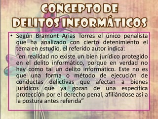 • Según Bramont Arias Torres el único penalista
  que ha analizado con cierto detenimiento el
  tema en estudio, el referido autor indica:
  “en realidad no existe un bien jurídico protegido
  en el delito informático, porque en verdad no
  hay como tal un delito informático. Este no es
  que una forma o método de ejecución de
  conductas delictivas que afectan a bienes
  jurídicos que ya gozan de una específica
  protección por el derecho penal, afiliándose así a
  la postura antes referida”
 