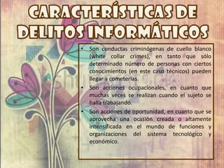 •   Son conductas criminógenas de cuello blanco
    (white collar crimes), en tanto que sólo
    determinado número de personas con ciertos
    conocimientos (en este caso técnicos) pueden
    llegar a cometerlas.
•   Son acciones ocupacionales, en cuanto que
    muchas veces se realizan cuando el sujeto se
    halla trabajando.
•   Son acciones de oportunidad, en cuanto que se
    aprovecha una ocasión creada o altamente
    intensificada en el mundo de funciones y
    organizaciones del sistema tecnológico y
    económico.
 