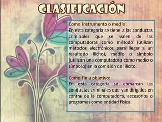Como instrumento o medio:
En esta categoría se tiene a las conductas
criminales que se valen de las
computadoras como método (utilizan
métodos electrónicos para llegar a un
resultado ilícito), medio o símbolo
(utilizan una computadora como medio o
símbolo) en la comisión del ilícito.

Como fin u objetivo:
En esta categoría se enmarcan las
conductas criminales que van dirigidos en
contra de la computadora, accesorios o
programas como entidad física.
 