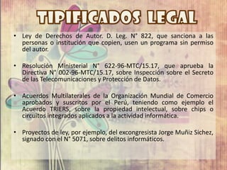 • Ley de Derechos de Autor. D. Leg. N° 822, que sanciona a las
  personas o institución que copien, usen un programa sin permiso
  del autor.

• Resolución Ministerial N° 622-96-MTC/15.17, que aprueba la
  Directiva N° 002-96-MTC/15.17, sobre Inspección sobre el Secreto
  de las Telecomunicaciones y Protección de Datos.

• Acuerdos Multilaterales de la Organización Mundial de Comercio
  aprobados y suscritos por el Perú, teniendo como ejemplo el
  Acuerdo TRIERS, sobre la propiedad intelectual, sobre chips o
  circuitos integrados aplicados a la actividad informática.

• Proyectos de ley, por ejemplo, del excongresista Jorge Muñiz Sichez,
  signado con el N° 5071, sobre delitos informáticos.
 