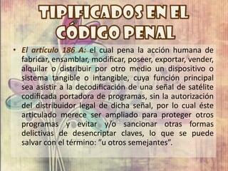 • El artículo 186 A: el cual pena la acción humana de
  fabricar, ensamblar, modiﬁcar, poseer, exportar, vender,
  alquilar o distribuir por otro medio un dispositivo o
  sistema tangible o intangible, cuya función principal
  sea asistir a la decodiﬁcación de una señal de satélite
  codiﬁcada portadora de programas, sin la autorización
  del distribuidor legal de dicha señal, por lo cual éste
  articulado merece ser ampliado para proteger otros
  programas y evitar y/o sancionar otras formas
  delictivas de desencriptar claves, lo que se puede
  salvar con el término: ”u otros semejantes”.
 