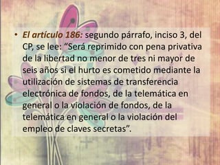 • El artículo 186: segundo párrafo, inciso 3, del
  CP, se lee: “Será reprimido con pena privativa
  de la libertad no menor de tres ni mayor de
  seis años si el hurto es cometido mediante la
  utilización de sistemas de transferencia
  electrónica de fondos, de la telemática en
  general o la violación de fondos, de la
  telemática en general o la violación del
  empleo de claves secretas”.
 