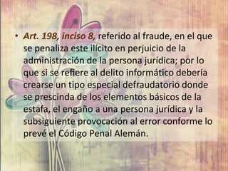 • Art. 198, inciso 8, referido al fraude, en el que
  se penaliza este ilícito en perjuicio de la
  administración de la persona jurídica; por lo
  que si se reﬁere al delito informático debería
  crearse un tipo especial defraudatorio donde
  se prescinda de los elementos básicos de la
  estafa, el engaño a una persona jurídica y la
  subsiguiente provocación al error conforme lo
  prevé el Código Penal Alemán.
 