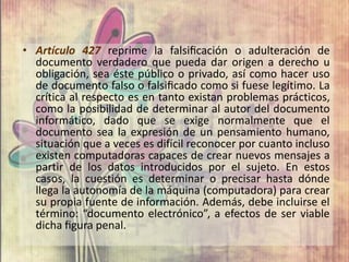 • Artículo 427 reprime la falsiﬁcación o adulteración de
  documento verdadero que pueda dar origen a derecho u
  obligación, sea éste público o privado, así como hacer uso
  de documento falso o falsiﬁcado como si fuese legítimo. La
  crítica al respecto es en tanto existan problemas prácticos,
  como la posibilidad de determinar al autor del documento
  informático, dado que se exige normalmente que el
  documento sea la expresión de un pensamiento humano,
  situación que a veces es difícil reconocer por cuanto incluso
  existen computadoras capaces de crear nuevos mensajes a
  partir de los datos introducidos por el sujeto. En estos
  casos, la cuestión es determinar o precisar hasta dónde
  llega la autonomía de la máquina (computadora) para crear
  su propia fuente de información. Además, debe incluirse el
  término: “documento electrónico”, a efectos de ser viable
  dicha ﬁgura penal.
 