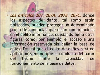 • Los artículos 207, 207A, 207B, 207C, donde
  los aspectos de daños, tal como están
  tipiﬁcados, pueden proteger un determinado
  grupo de conductas que están comprendidas
  en el delito informático, quedando fuera otras
  ﬁguras, como, por ejemplo, el acceso a una
  información reservada sin dañar la base de
  datos. De ahí que el delito de daños será de
  aplicación siempre que la conducta del autor
  del hecho limite la capacidad de
  funcionamiento de la base de datos.
 